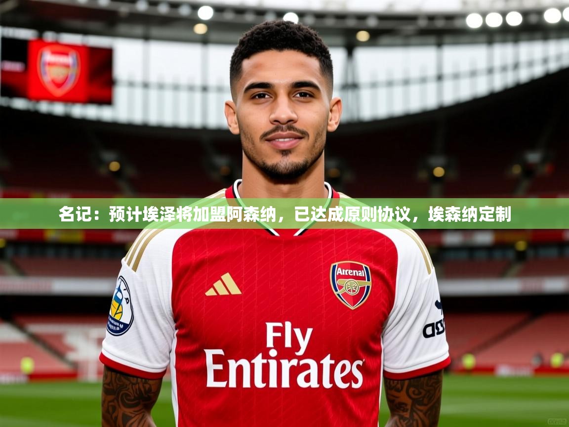 2025爱游戏体育登录口网页版名记：预计埃泽将加盟阿森纳，已达成原则协议，埃森纳定制