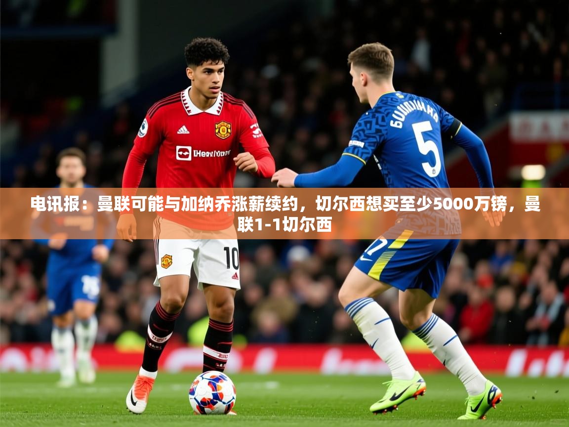 2025爱游戏体育注册账号电讯报：曼联可能与加纳乔涨薪续约，切尔西想买至少5000万镑，曼联1-1切尔西