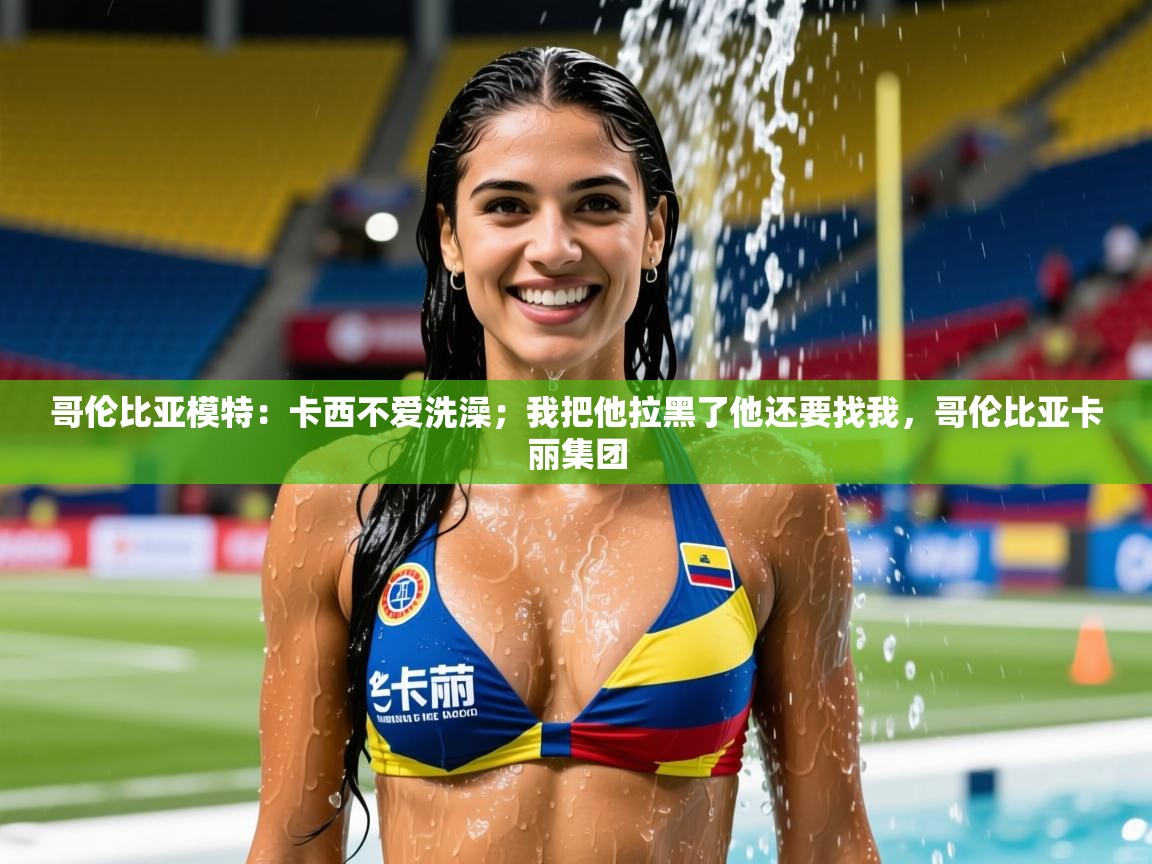 2025爱游戏体育官网哥伦比亚模特：卡西不爱洗澡；我把他拉黑了他还要找我，哥伦比亚卡丽集团